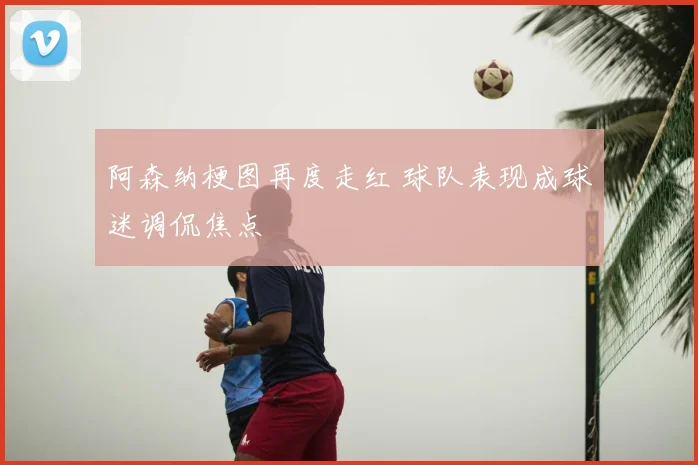 阿森纳梗图再度走红 球队表现成球迷调侃焦点