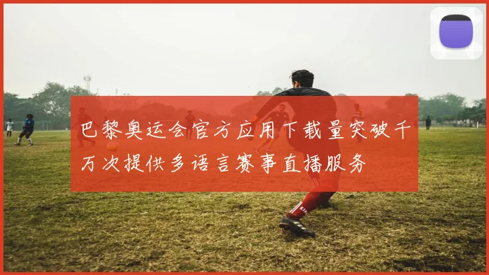 巴黎奥运会官方应用下载量突破千万次提供多语言赛事直播服务