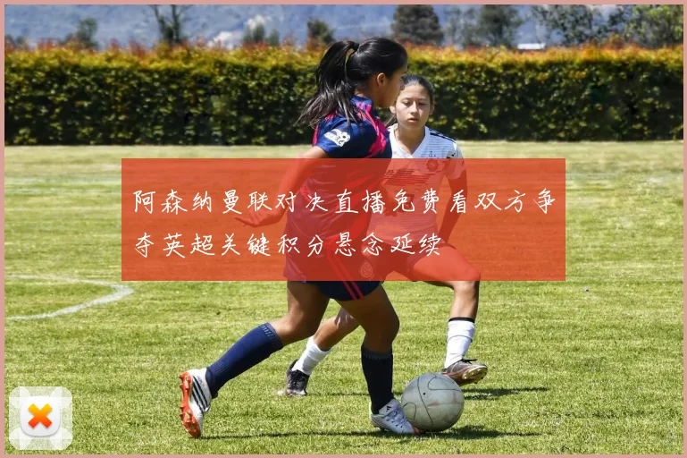 阿森纳曼联对决直播免费看双方争夺英超关键积分悬念延续