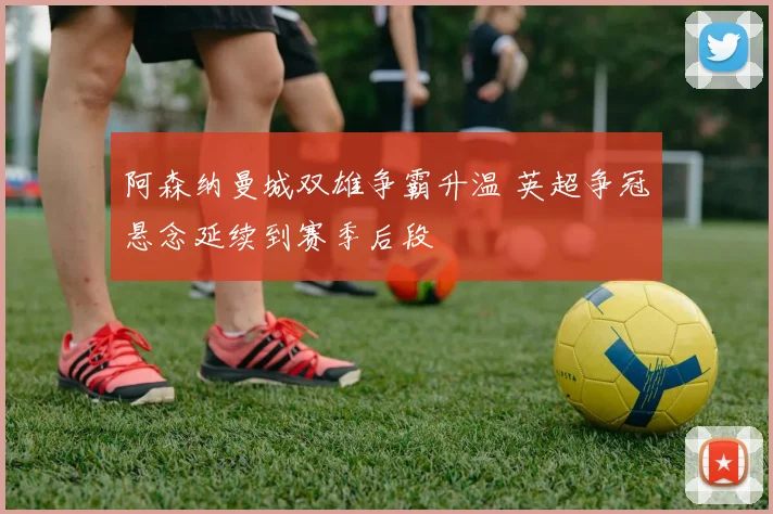 阿森纳曼城双雄争霸升温 英超争冠悬念延续到赛季后段