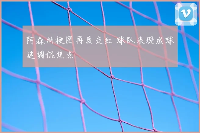 阿森纳梗图再度走红 球队表现成球迷调侃焦点