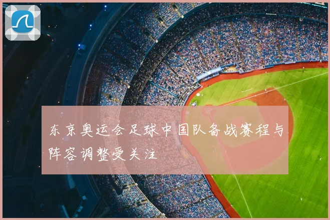 东京奥运会足球中国队备战赛程与阵容调整受关注