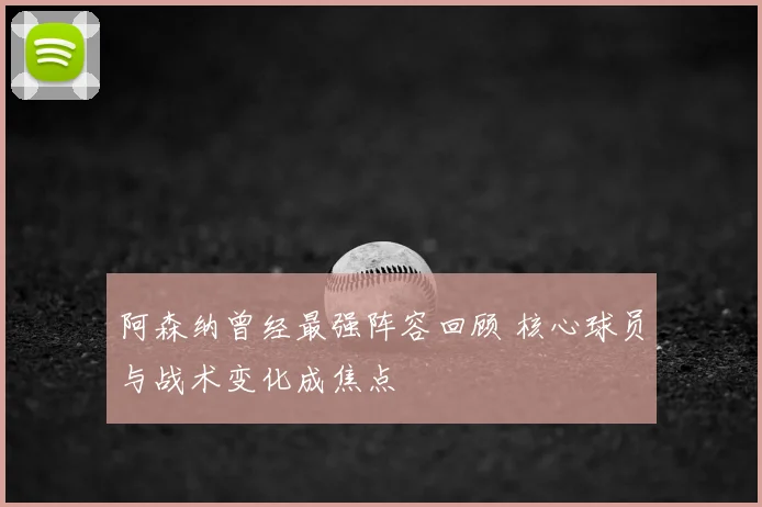 阿森纳曾经最强阵容回顾 核心球员与战术变化成焦点