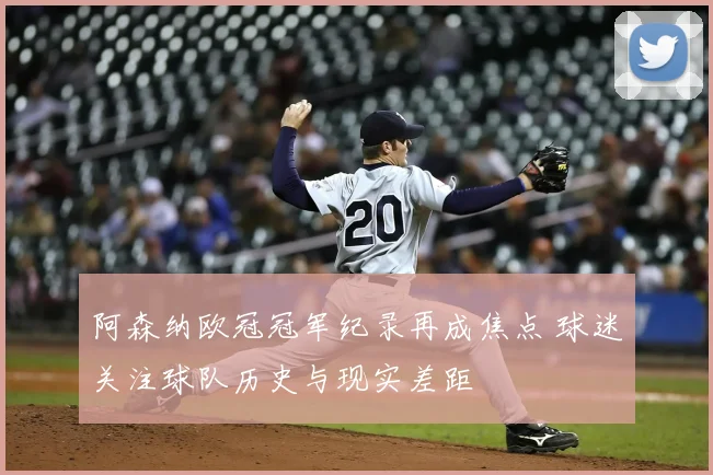 阿森纳欧冠冠军纪录再成焦点 球迷关注球队历史与现实差距