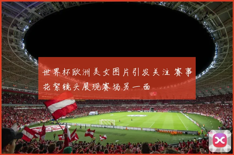 世界杯欧洲美女图片引发关注 赛事花絮镜头展现赛场另一面