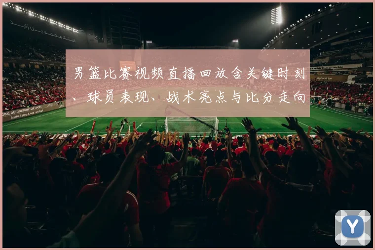 男篮比赛视频直播回放含关键时刻、球员表现、战术亮点与比分走向看点