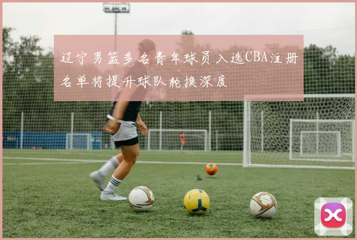 辽宁男篮多名青年球员入选CBA注册名单将提升球队轮换深度