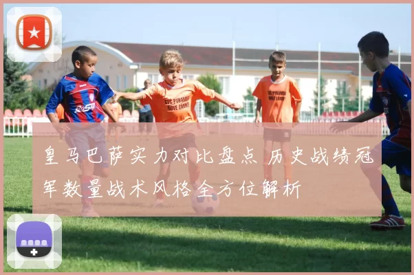 皇马巴萨实力对比盘点 历史战绩冠军数量战术风格全方位解析