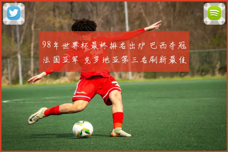 98年世界杯最终排名出炉 巴西夺冠法国亚军 克罗地亚第三名刷新最佳战绩