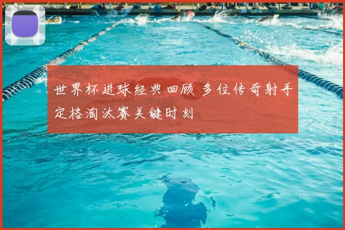 世界杯进球经典回顾 多位传奇射手定格淘汰赛关键时刻