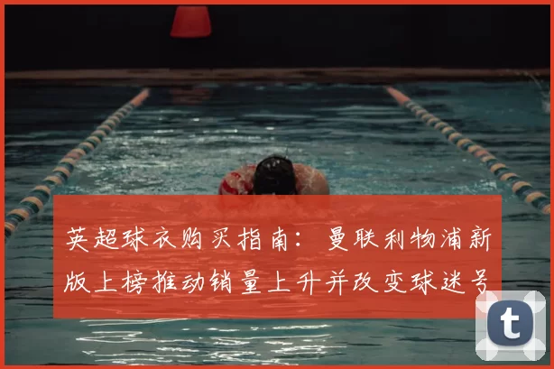 英超球衣购买指南：曼联利物浦新版上榜推动销量上升并改变球迷号码偏好