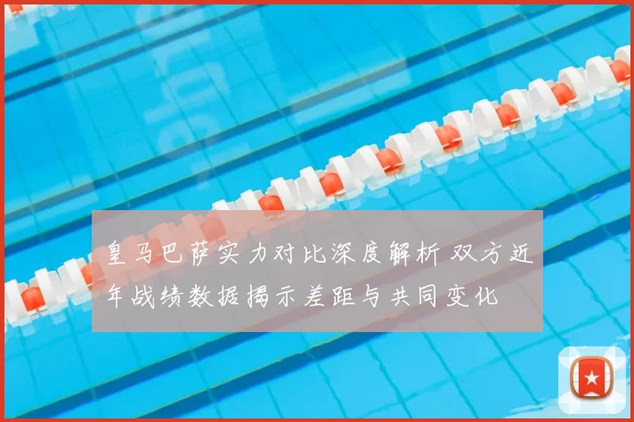 皇马巴萨实力对比深度解析 双方近年战绩数据揭示差距与共同变化