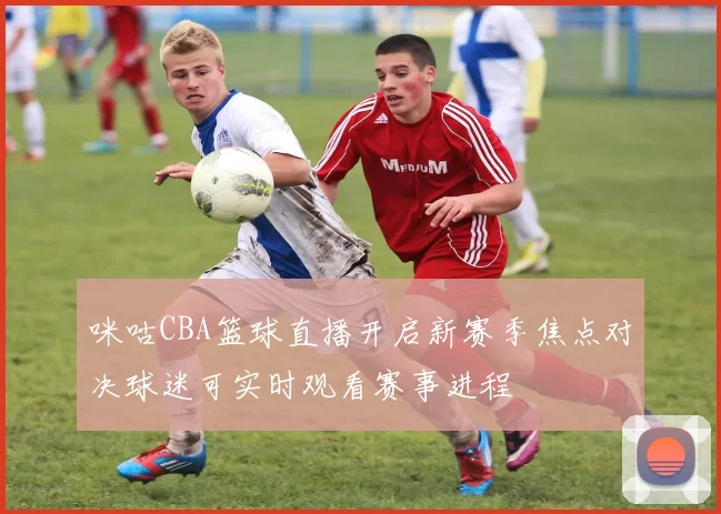 咪咕CBA篮球直播开启新赛季焦点对决球迷可实时观看赛事进程