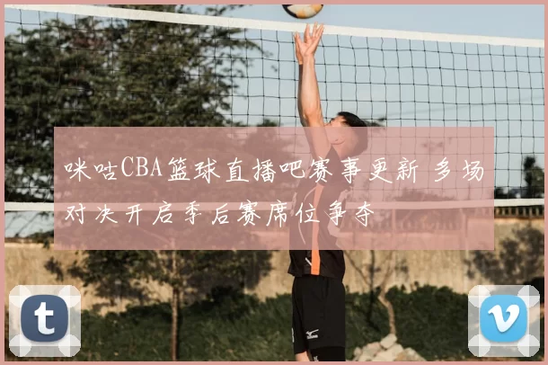 咪咕CBA篮球直播吧赛事更新 多场对决开启季后赛席位争夺