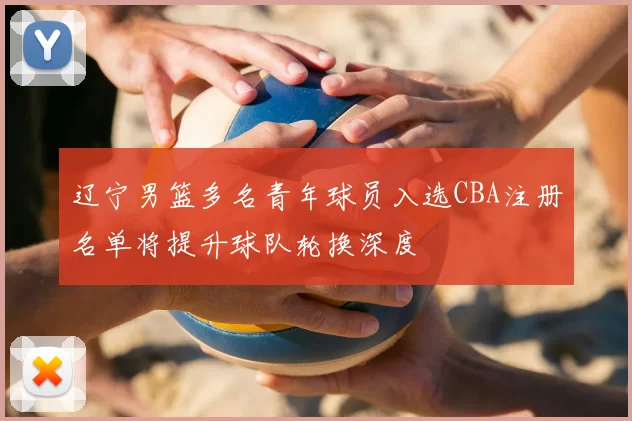 辽宁男篮多名青年球员入选CBA注册名单将提升球队轮换深度