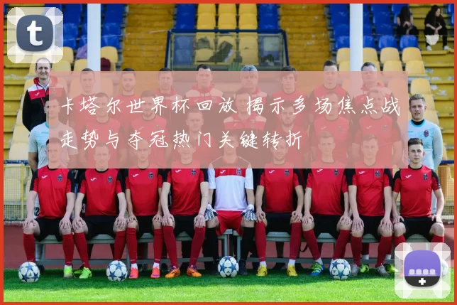 卡塔尔世界杯回放 揭示多场焦点战走势与夺冠热门关键转折