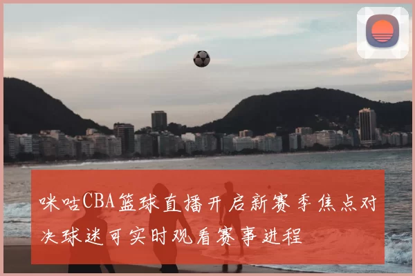 咪咕CBA篮球直播开启新赛季焦点对决球迷可实时观看赛事进程