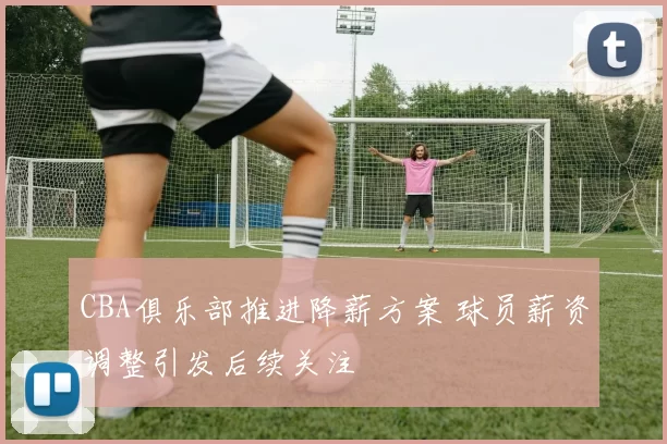 CBA俱乐部推进降薪方案 球员薪资调整引发后续关注