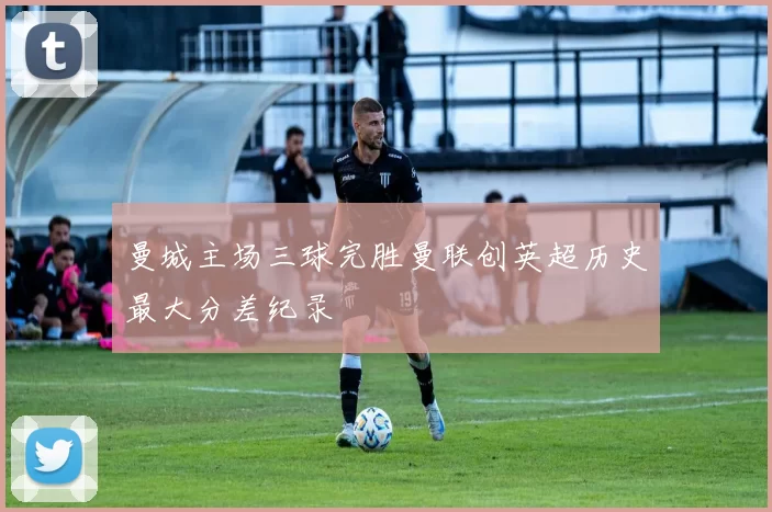 曼城主场三球完胜曼联创英超历史最大分差纪录