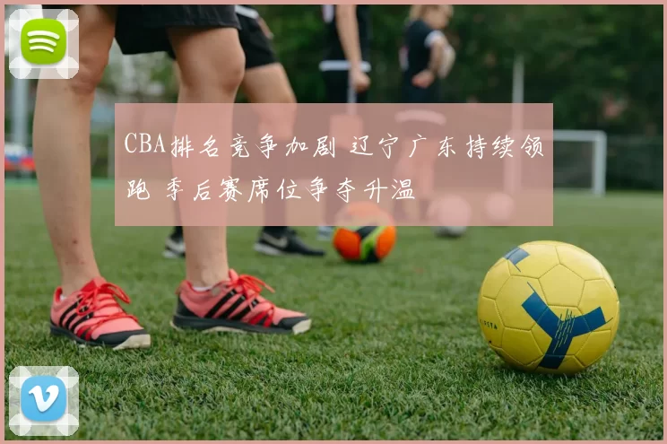 CBA排名竞争加剧 辽宁广东持续领跑 季后赛席位争夺升温