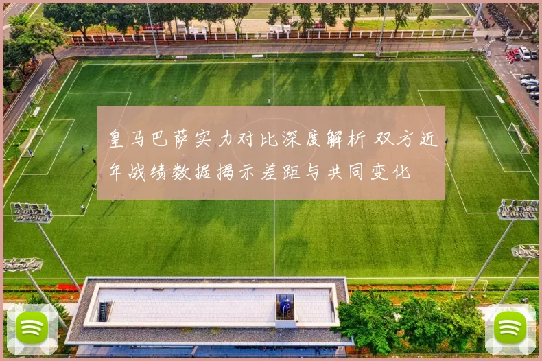 皇马巴萨实力对比深度解析 双方近年战绩数据揭示差距与共同变化