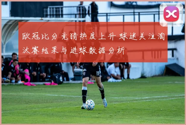 欧冠比分竞猜热度上升 球迷关注淘汰赛结果与进球数据分析