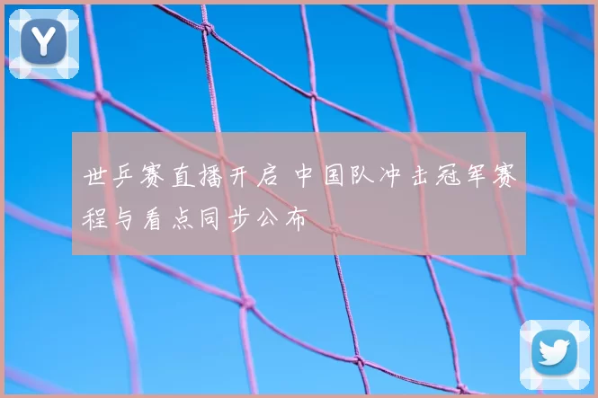 世乒赛直播开启 中国队冲击冠军赛程与看点同步公布