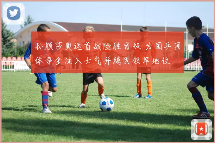 孙颖莎奥运首战险胜晋级 为国乒团体争金注入士气并稳固领军地位