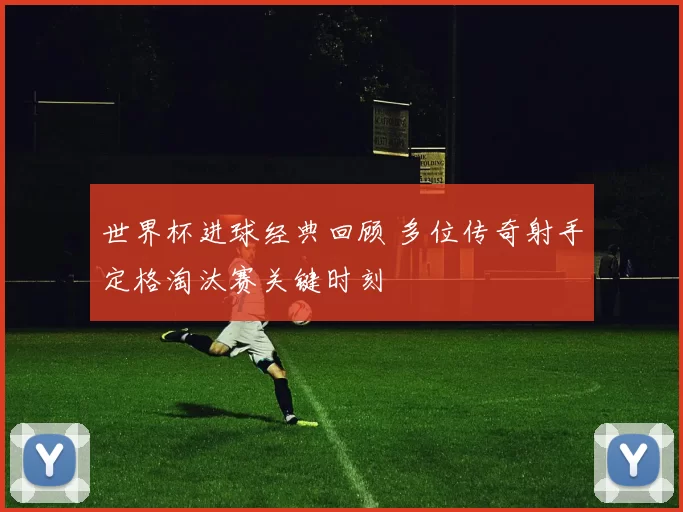 世界杯进球经典回顾 多位传奇射手定格淘汰赛关键时刻