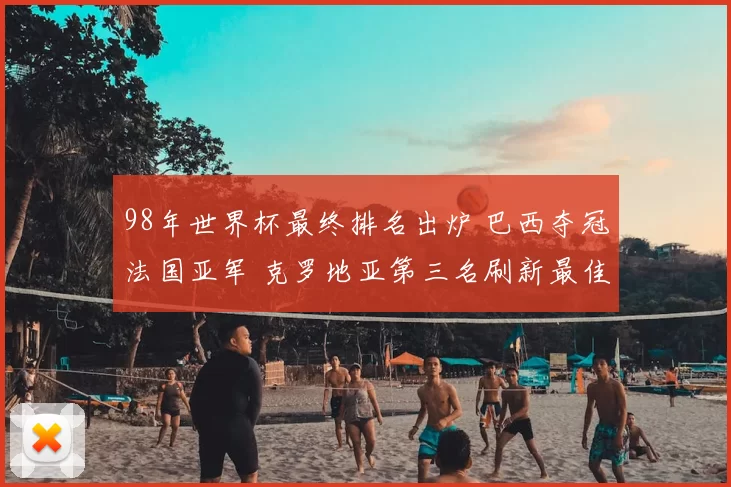 98年世界杯最终排名出炉 巴西夺冠法国亚军 克罗地亚第三名刷新最佳战绩